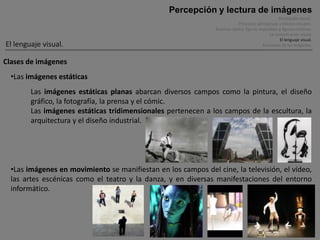 Percepción y lectura de imágenes
                                                                                                    Percepción visual .
                                                                            Principios perceptivos y efectos visuales.
                                                               Ilusiones óptica, figuras imposibles y figuras cinéticas.
                                                                                              La comunicación visual.
                                                                                                     El lenguaje visual.
El lenguaje visual.                                                                        Funciones de las imágenes.


Clases de imágenes
  •Las imágenes estáticas
        Las imágenes estáticas planas abarcan diversos campos como la pintura, el diseño
        gráfico, la fotografía, la prensa y el cómic.
        Las imágenes estáticas tridimensionales pertenecen a los campos de la escultura, la
        arquitectura y el diseño industrial.




  •Las imágenes en movimiento se manifiestan en los campos del cine, la televisión, el vídeo,
  las artes escénicas como el teatro y la danza, y en diversas manifestaciones del entorno
  informático.
 