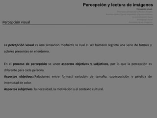 Percepción y lectura de imágenes
                                                                                                                Percepción visual .
                                                                                        Principios perceptivos y efectos visuales.
                                                                           Ilusiones óptica, figuras imposibles y figuras cinéticas.
                                                                                                          La comunicación visual.
                                                                                                                 El lenguaje visual.
Percepción visual                                                                                      Funciones de las imágenes.




La percepción visual es una sensación mediante la cual el ser humano registra una serie de formas y
colores presentes en el entorno.


En el proceso de percepción se unen aspectos objetivos y subjetivos, por lo que la percepción es
diferente para cada persona.
Aspectos objetivos:(Relaciones entre formas) variación de tamaño, superposición y pérdida de
intensidad de color.
Aspectos subjetivos: la necesidad, la motivación y el contexto cultural.
 