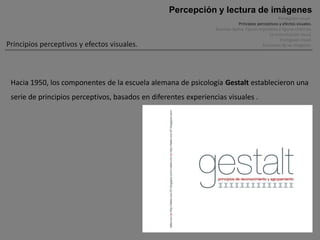 Percepción y lectura de imágenes
                                                                                                      Percepción visual .
                                                                              Principios perceptivos y efectos visuales.
                                                                 Ilusiones óptica, figuras imposibles y figuras cinéticas.
                                                                                                La comunicación visual.
                                                                                                       El lenguaje visual.
Principios perceptivos y efectos visuales.                                                   Funciones de las imágenes.




 Hacia 1950, los componentes de la escuela alemana de psicología Gestalt establecieron una
 serie de principios perceptivos, basados en diferentes experiencias visuales .
 