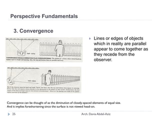 3. Convergence
 Lines or edges of objects
which in reality are parallel
appear to come together as
they recede from the
observer.
Convergence can be thought of as the diminution of closely-spaced elements of equal size.
And it implies foreshortening since the surface is not viewed head-on.
Perspective Fundamentals
25 Arch. Dania Abdel-Aziz
 