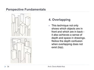 4. Overlapping
 This technique not only
shows which objects are in
front and which are in back -
it also achieves a sense of
depth and space in drawings.
Notice the depth confusion
when overlapping does not
exist (top).
Perspective Fundamentals
26 Arch. Dania Abdel-Aziz
 