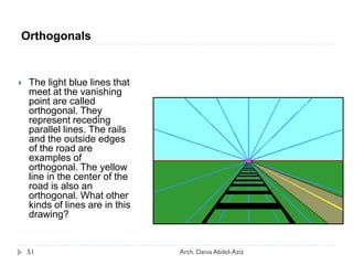 Orthogonals
 The light blue lines that
meet at the vanishing
point are called
orthogonal. They
represent receding
parallel lines. The rails
and the outside edges
of the road are
examples of
orthogonal. The yellow
line in the center of the
road is also an
orthogonal. What other
kinds of lines are in this
drawing?
51 Arch. Dania Abdel-Aziz
 