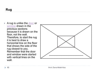  A rug is unlike the door or
window drawn in the
previous sections
because it is drawn on the
floor, not the wall.
Therefore, to start the rug
it is best to draw a
horizontal line on the floor
that shows the side of the
rug closest to you.
Remember that the door
and window were started
with vertical lines on the
wall.
Rug
82 Arch. Dania Abdel-Aziz
 