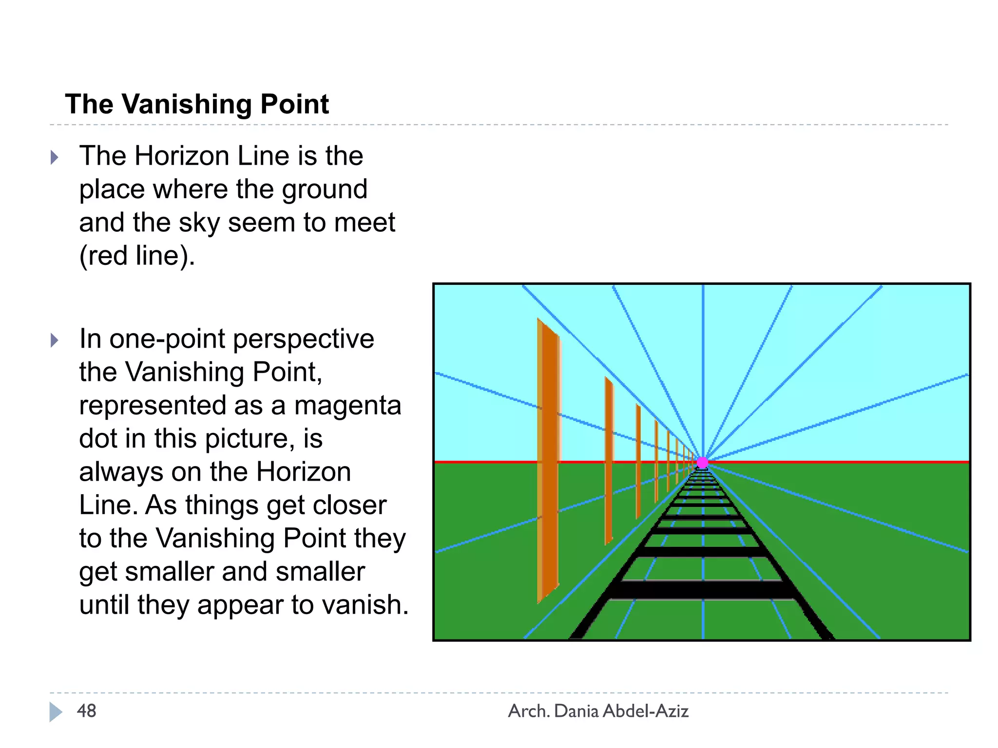 The Vanishing Point
 The Horizon Line is the
place where the ground
and the sky seem to meet
(red line).
 In one-point perspective
the Vanishing Point,
represented as a magenta
dot in this picture, is
always on the Horizon
Line. As things get closer
to the Vanishing Point they
get smaller and smaller
until they appear to vanish.
48 Arch. Dania Abdel-Aziz
 