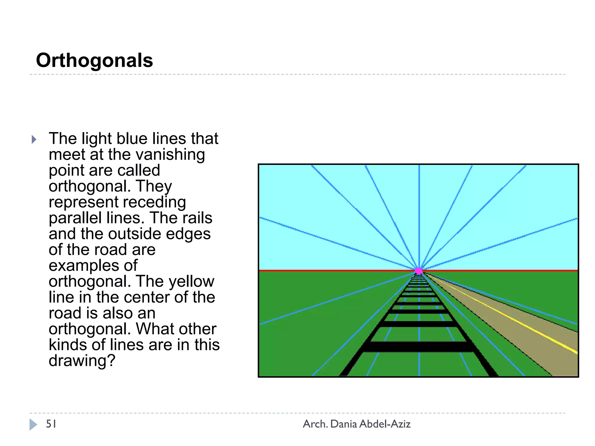 Orthogonals
 The light blue lines that
meet at the vanishing
point are called
orthogonal. They
represent receding
parallel lines. The rails
and the outside edges
of the road are
examples of
orthogonal. The yellow
line in the center of the
road is also an
orthogonal. What other
kinds of lines are in this
drawing?
51 Arch. Dania Abdel-Aziz
 