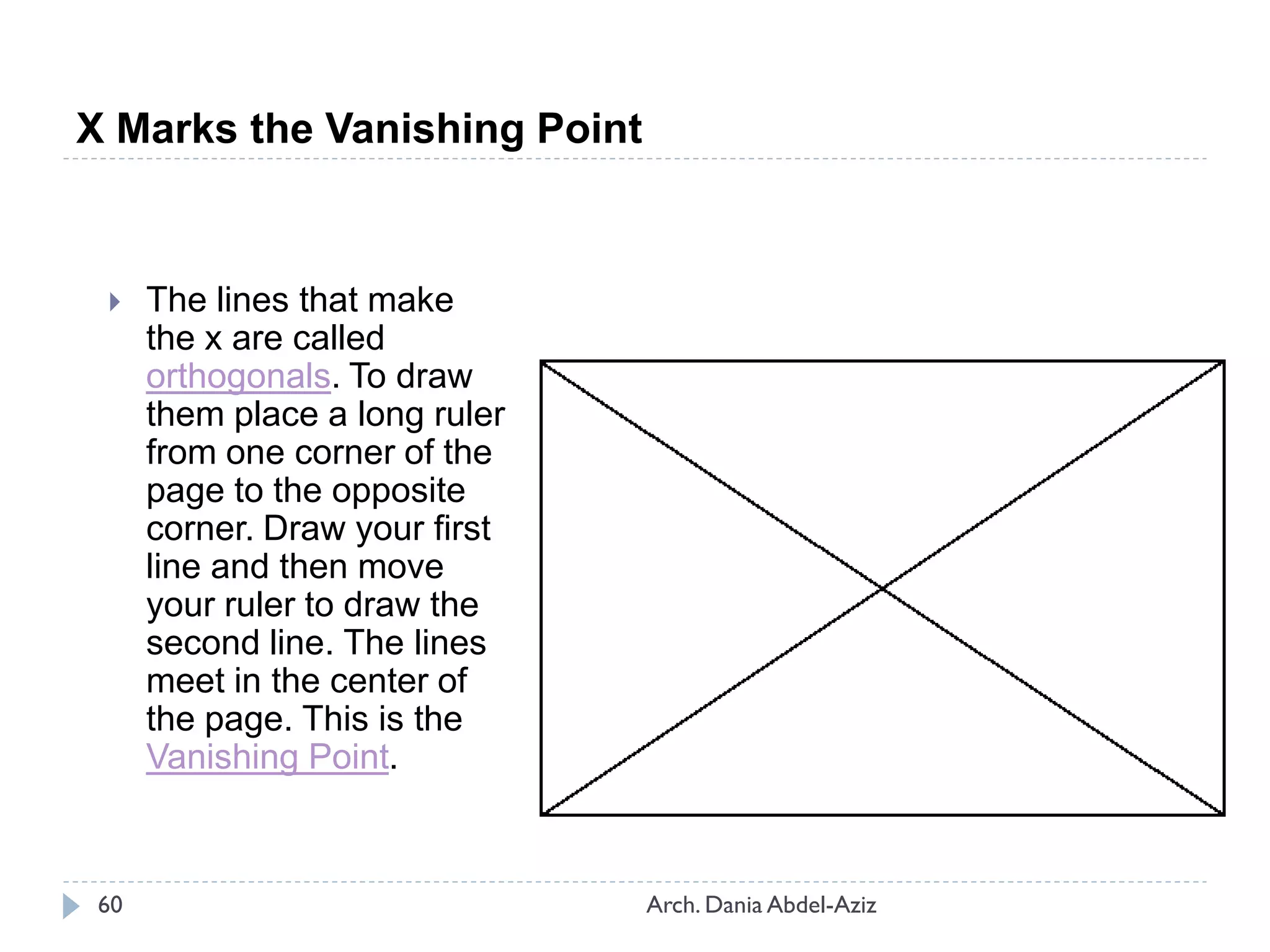 X Marks the Vanishing Point
 The lines that make
the x are called
orthogonals. To draw
them place a long ruler
from one corner of the
page to the opposite
corner. Draw your first
line and then move
your ruler to draw the
second line. The lines
meet in the center of
the page. This is the
Vanishing Point.
60 Arch. Dania Abdel-Aziz
 