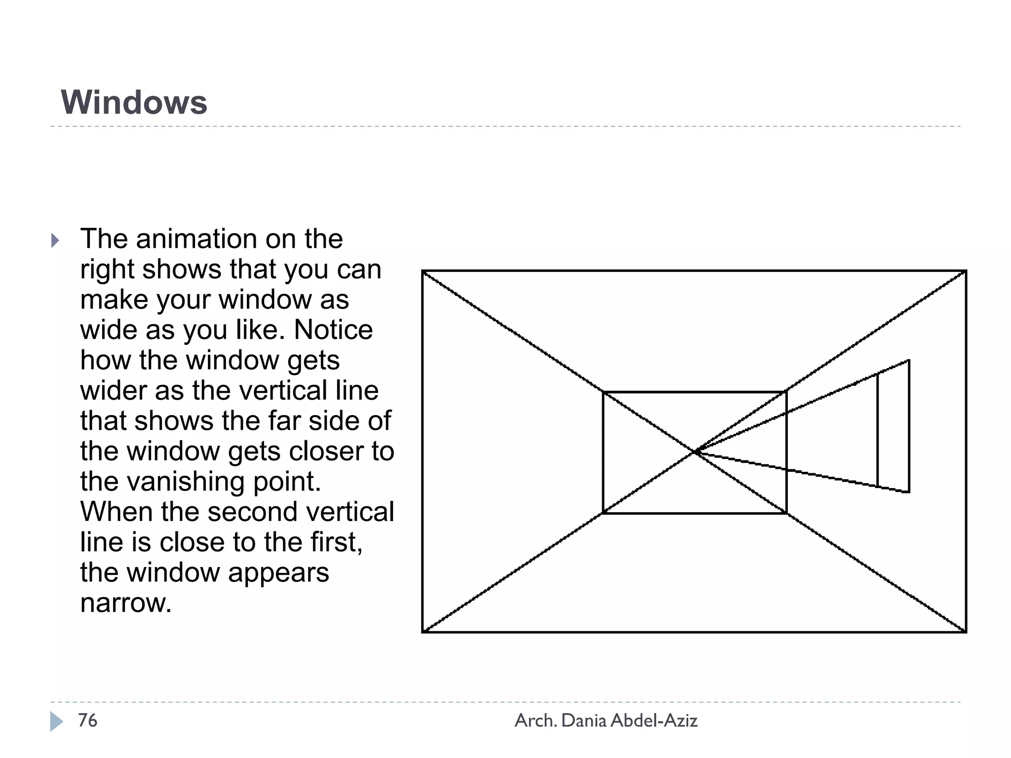  The animation on the
right shows that you can
make your window as
wide as you like. Notice
how the window gets
wider as the vertical line
that shows the far side of
the window gets closer to
the vanishing point.
When the second vertical
line is close to the first,
the window appears
narrow.
Windows
76 Arch. Dania Abdel-Aziz
 