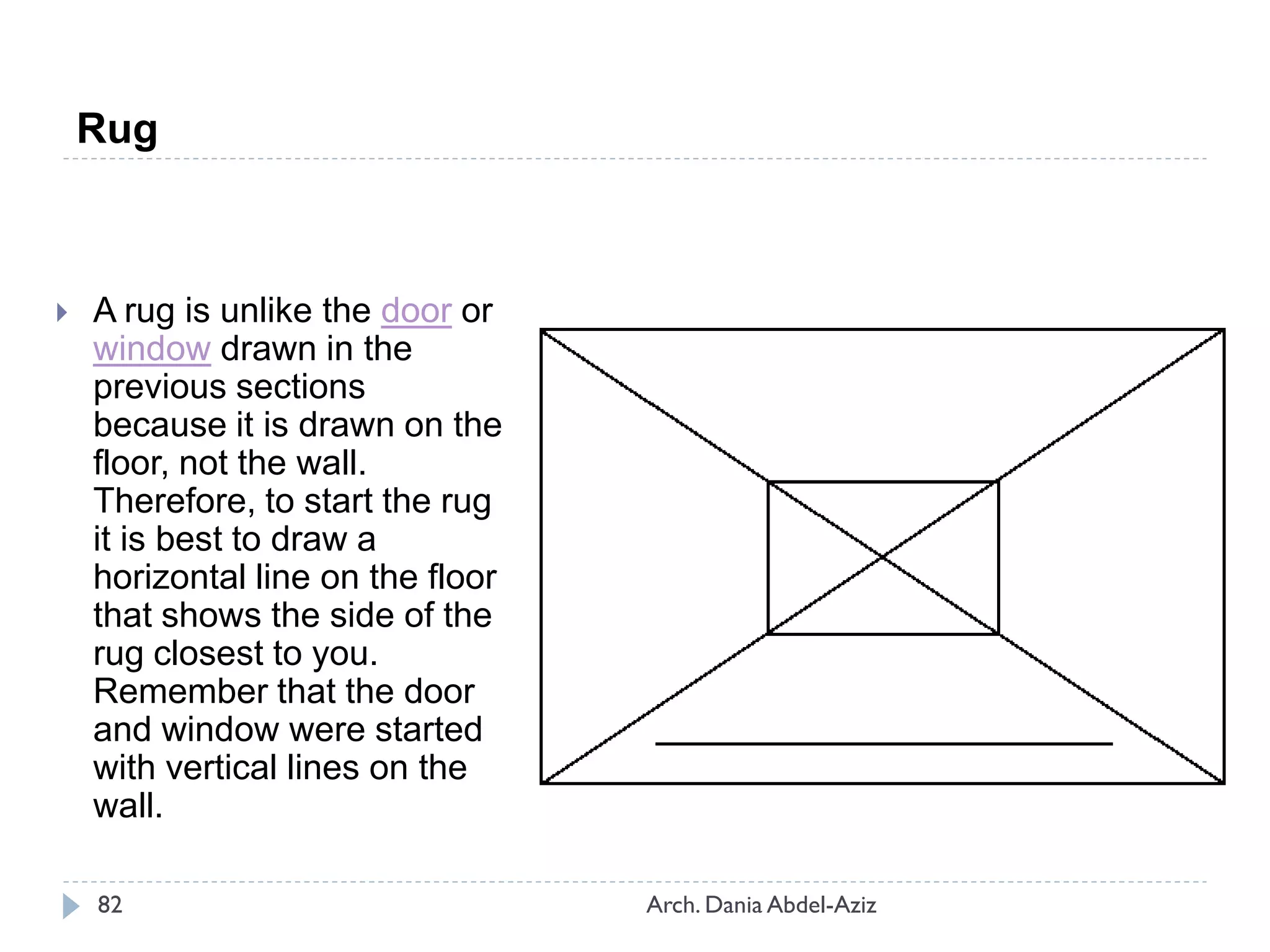  A rug is unlike the door or
window drawn in the
previous sections
because it is drawn on the
floor, not the wall.
Therefore, to start the rug
it is best to draw a
horizontal line on the floor
that shows the side of the
rug closest to you.
Remember that the door
and window were started
with vertical lines on the
wall.
Rug
82 Arch. Dania Abdel-Aziz
 
