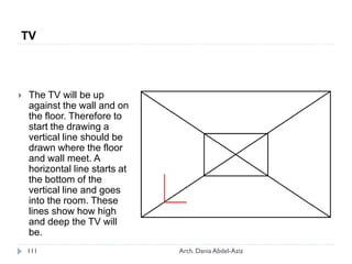  The TV will be up
against the wall and on
the floor. Therefore to
start the drawing a
vertical line should be
drawn where the floor
and wall meet. A
horizontal line starts at
the bottom of the
vertical line and goes
into the room. These
lines show how high
and deep the TV will
be.
TV
111 Arch. Dania Abdel-Aziz
 