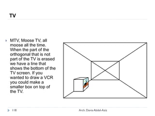  MTV, Moose TV, all
moose all the time.
When the part of the
orthogonal that is not
part of the TV is erased
we have a line that
shows the bottom of the
TV screen. If you
wanted to draw a VCR
you could make a
smaller box on top of
the TV.
TV
118 Arch. Dania Abdel-Aziz
 