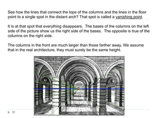 See how the lines that connect the tops of the columns and the lines in the floor
point to a single spot in the distant arch? That spot is called a vanishing point.
It is at that spot that everything disappears. The bases of the columns on the left
side of the picture show us the right side of the bases. The opposite is true of the
columns on the right side.
The columns in the front are much larger than those farther away. We assume
that in the real architecture, they must surely be the same height.
21 Arch. Dania Abdel-Aziz
 