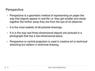 Perspective
 Perspective is a geometric method of representing on paper the
way that objects appear in real life i.e. they get smaller and closer
together the further away they are from the eye of an observer.
 It is the most realistic of all pictorial drawings.
 It is is the way real three-dimensional objects are pictured in a
photograph that has a two-dimensional plane.
 Perspective or central projection is used in creative art or technical
sketching but seldom in technical drawing.
3 Arch. Dania Abdel-Aziz
 