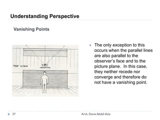 Vanishing Points
 The only exception to this
occurs when the parallel lines
are also parallel to the
observer’s face and to the
picture plane. In this case,
they neither recede nor
converge and therefore do
not have a vanishing point.
Understanding Perspective
37 Arch. Dania Abdel-Aziz
 