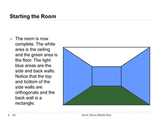  The room is now
complete. The white
area is the ceiling
and the green area is
the floor. The light
blue areas are the
side and back walls.
Notice that the top
and bottom of the
side walls are
orthogonals and the
back wall is a
rectangle.
Starting the Room
65 Arch. Dania Abdel-Aziz
 