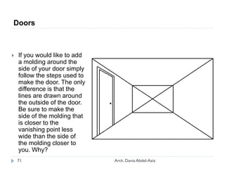  If you would like to add
a molding around the
side of your door simply
follow the steps used to
make the door. The only
difference is that the
lines are drawn around
the outside of the door.
Be sure to make the
side of the molding that
is closer to the
vanishing point less
wide than the side of
the molding closer to
you. Why?
Doors
71 Arch. Dania Abdel-Aziz
 
