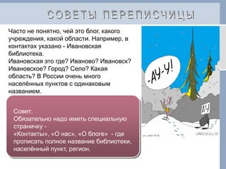 Часто не понятно, чей это блог, какого
учреждения, какой области. Например, в
контактах указано - Ивановская
библиотека.
Ивановская это где? Иваново? Ивановск?
Ивановское? Город? Село? Какая
область? В России очень много
населённых пунктов с одинаковым
названием.
Совет:
Обязательно надо иметь специальную
страничку -
«Контакты», «О нас», «О блоге» - где
прописать полное название библиотеки,
населённый пункт, регион.
 