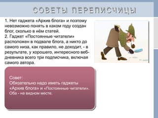 1. Нет гаджета «Архив блога» и поэтому
невозможно понять в каком году создан
блог, сколько в нём статей.
2. Гаджет «Постоянные читатели»
расположен в подвале блога, а никто до
самого низа, как правило, не доходит, - в
результате, у хорошего, интересного веб-
дневника всего три подписчика, включая
самого автора.
Совет:
Обязательно надо иметь гаджеты
«Архив блога» и «Постоянные читатели».
Оба - на видном месте.
 