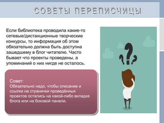 Если библиотека проводила какие-то
сетевые/дистанционные творческие
конкурсы, то информация об этом
обязательно должна быть доступна
зашедшему в блог читателю. Часто
бывает что проекты проведены, а
упоминаний о них нигде не осталось.
Совет:
Обязательно надо, чтобы описание и
ссылки на странички проведённых
проектов остались на какой-либо вкладке
блога или на боковой панели.
 