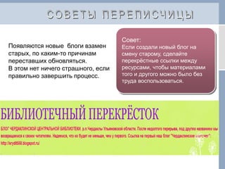 Совет:
Если создали новый блог на
смену старому, сделайте
перекрёстные ссылки между
ресурсами, чтобы материалами
того и другого можно было без
труда воспользоваться.
Появляются новые блоги взамен
старых, по каким-то причинам
переставших обновляться.
В этом нет ничего страшного, если
правильно завершить процесс.
 