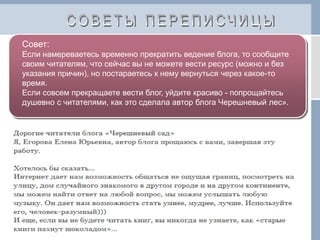 Совет:
Если намереваетесь временно прекратить ведение блога, то сообщите
своим читателям, что сейчас вы не можете вести ресурс (можно и без
указания причин), но постараетесь к нему вернуться через какое-то
время.
Если совсем прекращаете вести блог, уйдите красиво - попрощайтесь
душевно с читателями, как это сделала автор блога Черешневый лес».
 