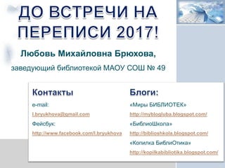 e-mail:
l.bryukhova@gmail.com
Фейсбук:
http://www.facebook.com/l.bryukhova
«Миры БИБЛИОТЕК»
http://myblogluba.blogspot.com/
«БиблиоШкола»
http://biblioshkola.blogspot.com/
«Копилка БиблиОтика»
http://kopilkabibliotika.blogspot.com/
Любовь Михайловна Брюхова,
заведующий библиотекой МАОУ СОШ № 49
 