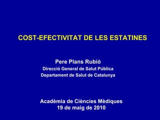COST-EFECTIVITAT DE LES ESTATINES Pere Plans Rubió Direcció General de Salut Pública Departament de Salut de Catalunya Acadèmia de Ciències Mèdiques 19 de maig de 2010 