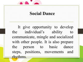 Social Dance
It give opportunity to develop
the
individual’s
ability
to
communicate, mingle and socialized
with other people. It is also prepare
the person to basic dance
steps, positions, movements and
rhythms.

 