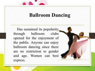 Ballroom Dancing
Has sustained its popularity
through
ballroom
clubs
opened for the enjoyment of
the public. Anyone can enjoy
ballroom dancing since there
are no restriction to gender
and age. Women can best
express.

 