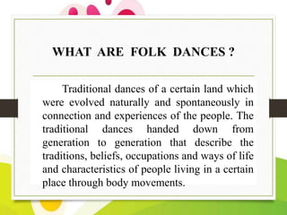 WHAT ARE FOLK DANCES ?
Traditional dances of a certain land which
were evolved naturally and spontaneously in
connection and experiences of the people. The
traditional dances handed down from
generation to generation that describe the
traditions, beliefs, occupations and ways of life
and characteristics of people living in a certain
place through body movements.

 