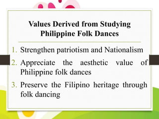 Values Derived from Studying
Philippine Folk Dances

1. Strengthen patriotism and Nationalism
2. Appreciate the aesthetic value of
Philippine folk dances
3. Preserve the Filipino heritage through
folk dancing

 