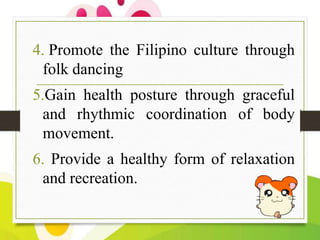 4. Promote the Filipino culture through
folk dancing
5.Gain health posture through graceful
and rhythmic coordination of body
movement.
6. Provide a healthy form of relaxation
and recreation.

 