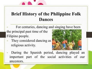 Brief History of the Philippine Folk
Dances
-

For centuries, dancing and singing have been
the principal past time of the
Filipino people.
- They considered dancing as
religious activity.

- During the Spanish period, dancing played an
important part of the social activities of our
ancestors.

 