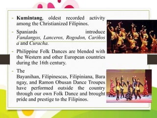 - Kumintang, oldest recorded activity
among the Christianized Filipinos.

- Spaniards

introduce
Fandangos, Lanceros, Rogodon, Cariños
a and Curacha.

- Philippine Folk Dances are blended with
the Western and other European countries
during the 16th century.

- The
Bayanihan, Filipinescas, Filipiniana, Bara
ngay, and Ramon Obusan Dance Troupes
have performed outside the country
through our own Folk Dance and brought
pride and prestige to the Filipinos.

 