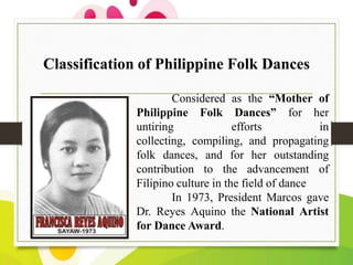 Classification of Philippine Folk Dances
Considered as the “Mother of
Philippine Folk Dances” for her
untiring
efforts
in
collecting, compiling, and propagating
folk dances, and for her outstanding
contribution to the advancement of
Filipino culture in the field of dance
In 1973, President Marcos gave
Dr. Reyes Aquino the National Artist
for Dance Award.

 