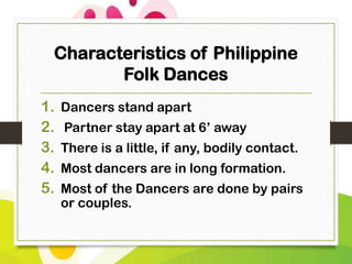 Characteristics of Philippine
Folk Dances
1.
2.
3.
4.
5.

Dancers stand apart
Partner stay apart at 6’ away
There is a little, if any, bodily contact.
Most dancers are in long formation.
Most of the Dancers are done by pairs
or couples.

 