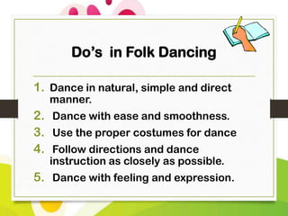 Do’s in Folk Dancing
1. Dance in natural, simple and direct
manner.

2. Dance with ease and smoothness.
3. Use the proper costumes for dance
4. Follow directions and dance
instruction as closely as possible.

5. Dance with feeling and expression.

 