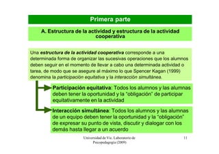Primera parte
    A. Estructura de la actividad y estructura de la actividad
                           cooperativa


Una estructura de la actividad cooperativa corresponde a una
determinada forma de organizar las sucesivas operaciones que los alumnos
deben seguir en el momento de llevar a cabo una determinada actividad o
tarea, de modo que se asegure al máximo lo que Spencer Kagan (1999)
denomina la participación equitativa y la interacción simultánea.

          Participación equitativa: Todos los alumnos y las alumnas
          deben tener la oportunidad y la “obligación” de participar
          equitativamente en la actividad
          Interacción simultánea: Todos los alumnos y las alumnas
          de un equipo deben tener la oportunidad y la “obligación”
          de expresar su punto de vista, discutir y dialogar con los
          demás hasta llegar a un acuerdo
                        Universidad de Vic. Laboratorio de           11
                             Psicopedagogía (2009)
 