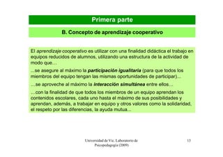 Primera parte
               B. Concepto de aprendizaje cooperativo


El aprendizaje cooperativo es utilizar con una finalidad didáctica el trabajo en
equipos reducidos de alumnos, utilizando una estructura de la actividad de
modo que…
...se asegure al máximo la participación igualitaria (para que todos los
miembros del equipo tengan las mismas oportunidades de participar)...
…se aproveche al máximo la interacción simultánea entre ellos…
…con la finalidad de que todos los miembros de un equipo aprendan los
contenidos escolares, cada uno hasta el máximo de sus posibilidades y
aprendan, además, a trabajar en equipo y otros valores como la solidaridad,
el respeto por las diferencias, la ayuda mutua...




                          Universidad de Vic. Laboratorio de                13
                               Psicopedagogía (2009)
 
