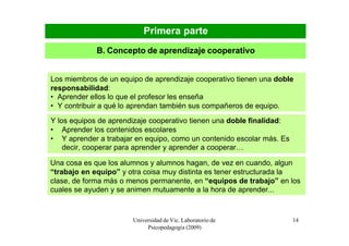 Primera parte
             B. Concepto de aprendizaje cooperativo


Los miembros de un equipo de aprendizaje cooperativo tienen una doble
responsabilidad:
• Aprender ellos lo que el profesor les enseña
• Y contribuir a qué lo aprendan también sus compañeros de equipo.
Y los equipos de aprendizaje cooperativo tienen una doble finalidad:
• Aprender los contenidos escolares
• Y aprender a trabajar en equipo, como un contenido escolar más. Es
    decir, cooperar para aprender y aprender a cooperar…

Una cosa es que los alumnos y alumnos hagan, de vez en cuando, algun
“trabajo en equipo” y otra coisa muy distinta es tener estructurada la
clase, de forma más o menos permanente, en “equipos de trabajo” en los
cuales se ayuden y se animen mutuamente a la hora de aprender...



                       Universidad de Vic. Laboratorio de              14
                            Psicopedagogía (2009)
 