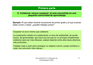 Primera parte
    C. Colaborar versus cooperar: el aula convertida en una
             pequeña comunidad de aprendizaje


Ejemplo: El que saber resolver ecuaciones de primer grado y el que a penas
saber sumar y restar: ¿pueden trabajar juntos?


Cooperar no es lo mismo que colaborar.
La cooperación añade a la colaboración un plus de solidaridad, de ayuda
mutua, de generosidad, que hace que los que en un principio simplemente
colaboran para ser más eficaces, acaben tejiendo entre ellos lazos afectivos
más profundos…
Trabajar codo a codo para conseguir un objetivo común, puede contribuir a
crear una comunión más intensa…



                         Universidad de Vic. Laboratorio de              15
                              Psicopedagogía (2009)
 