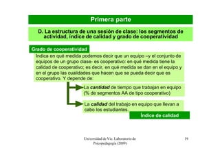 Primera parte
   D. La estructura de una sesión de clase: los segmentos de
     actividad, índice de calidad y grado de cooperatividad

Grado de cooperatividad
 Indica en qué medida podemos decir que un equipo –y el conjunto de
 equipos de un grupo clase- es cooperativo: en qué medida tiene la
 calidad de cooperativo; es decir, en qué medida se dan en el equipo y
 en el grupo las cualidades que hacen que se pueda decir que es
 cooperativo. Y depende de:
                        La cantidad de tiempo que trabajan en equipo
                        (% de segmentos AA de tipo cooperativo)

                        La calidad del trabajo en equipo que llevan a
                        cabo los estudiantes.
                                                   Índice de calidad



                        Universidad de Vic. Laboratorio de               19
                             Psicopedagogía (2009)
 