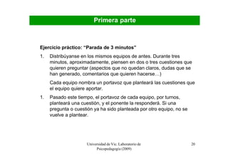Primera parte



Ejercicio práctico: “Parada de 3 minutos”
1.   Distribúyanse en los mismos equipos de antes. Durante tres
     minutos, aproximadamente, piensen en dos o tres cuestiones que
     quieren preguntar (aspectos que no quedan claros, dudas que se
     han generado, comentarios que quieren hacerse…)
     Cada equipo nombra un portavoz que planteará las cuestiones que
     el equipo quiere aportar.
1.   Pasado este tiempo, el portavoz de cada equipo, por turnos,
     planteará una cuestión, y el ponente la responderá. Si una
     pregunta o cuestión ya ha sido planteada por otro equipo, no se
     vuelve a plantear.




                     Universidad de Vic. Laboratorio de                20
                          Psicopedagogía (2009)
 