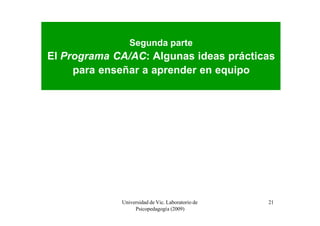 Segunda parte
El Programa CA/AC: Algunas ideas prácticas
     para enseñar a aprender en equipo




             Universidad de Vic. Laboratorio de   21
                  Psicopedagogía (2009)
 