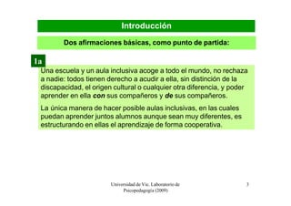 Introducción
        Dos afirmaciones básicas, como punto de partida:

1a
 Una escuela y un aula inclusiva acoge a todo el mundo, no rechaza
 a nadie: todos tienen derecho a acudir a ella, sin distinción de la
 discapacidad, el origen cultural o cualquier otra diferencia, y poder
 aprender en ella con sus compañeros y de sus compañeros.
 La única manera de hacer posible aulas inclusivas, en las cuales
 puedan aprender juntos alumnos aunque sean muy diferentes, es
 estructurando en ellas el aprendizaje de forma cooperativa.




                        Universidad de Vic. Laboratorio de           3
                             Psicopedagogía (2009)
 