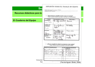 Segunda parte
 Recursos didácticos para la organización y el funcionamiento de los
                               equipos

El Cuaderno del Equipo




                         Universidad de Vic. Laboratorio de                             48
                              Psicopedagogía (2009)         (Tret de Aguiar i Breto, 2006)
 