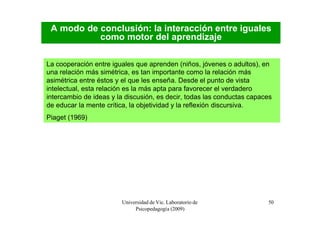 A modo de conclusión: la interacción entre iguales
           como motor del aprendizaje

La cooperación entre iguales que aprenden (niños, jóvenes o adultos), en
una relación más simétrica, es tan importante como la relación más
asimétrica entre éstos y el que les enseña. Desde el punto de vista
intelectual, esta relación es la más apta para favorecer el verdadero
intercambio de ideas y la discusión, es decir, todas las conductas capaces
de educar la mente crítica, la objetividad y la reflexión discursiva.
Piaget (1969)




                        Universidad de Vic. Laboratorio de              50
                             Psicopedagogía (2009)
 
