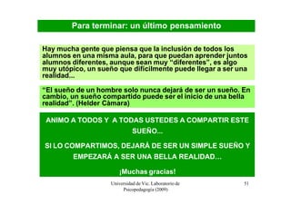 Para terminar: un último pensamiento

Hay mucha gente que piensa que la inclusión de todos los
alumnos en una misma aula, para que puedan aprender juntos
alumnos diferentes, aunque sean muy “diferentes”, es algo
muy utópico, un sueño que difícilmente puede llegar a ser una
realidad...

“El sueño de un hombre solo nunca dejará de ser un sueño. En
cambio, un sueño compartido puede ser el inicio de una bella
realidad”. (Helder Càmara)

 ANIMO A TODOS Y A TODAS USTEDES A COMPARTIR ESTE
                              SUEÑO...

SI LO COMPARTIMOS, DEJARÁ DE SER UN SIMPLE SUEÑO Y
         EMPEZARÁ A SER UNA BELLA REALIDAD…

                        ¡Muchas gracias!
                    Universidad de Vic. Laboratorio de     51
                         Psicopedagogía (2009)
 