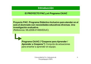 Introducción

          El PROYECTO PAC y el Programa CA/AC



Proyecto PAC: Programa Didáctico Inclusivo para atender en el
aula al alumnado con necesidades educativas diversas. Una
investigación evaluativa.
(Referencia: SEJ2006-01495/EDUC)




       Programa CA/AC (“Cooperar para Aprender /
       Aprender a Cooperar”): Conjunto de actuaciones
       para enseñar a aprender en equipo.



                    Universidad de Vic. Laboratorio de     6
                         Psicopedagogía (2009)
 
