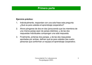 Primera parte



Ejercicio práctico:
1.   Individualmente, respondan con una sola frase esta pregunta:
     ¿Qué es para ustedes el aprendizaje cooperativo?
2.   Ahora pónganse de dos en dos (procurando que los miembros de
     una misma pareja sean de países distintos), y de las dos
     respuestas individuales compongan una sola respuesta.
3.   Finalmente, júntense dos parejas, y de las dos respuestas
     aportadas por ambas, definan qué es para ustedes (las cuatro
     personas que conforman un equipo) el aprendizaje cooperativo.




                      Universidad de Vic. Laboratorio de             8
                           Psicopedagogía (2009)
 