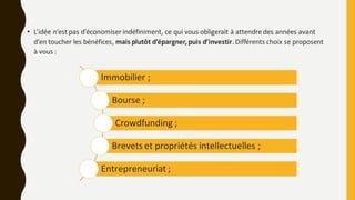 • L’idée n’est pas d’économiser indéfiniment, ce qui vous obligerait à attendre des années avant
d’en toucher les bénéfices, mais plutôt d’épargner,puis d’investir. Différents choix se proposent
à vous :
Immobilier ;
Bourse ;
Crowdfunding ;
Brevets et propriétés intellectuelles ;
Entrepreneuriat ;
 